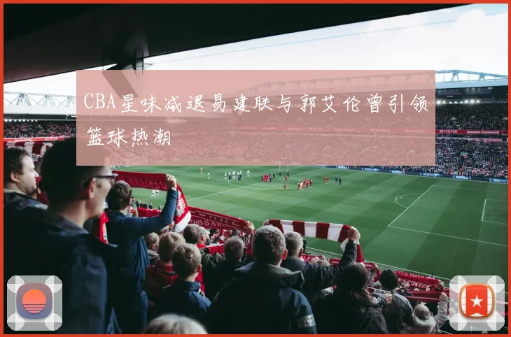CBA星味减退易建联与郭艾伦曾引领篮球热潮