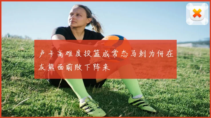 卢卡高难度投篮成常态马刺为何在灰熊面前败下阵来