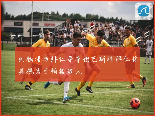 利物浦与拜仁争夺德巴斯特拜仁将其视为于帕接班人