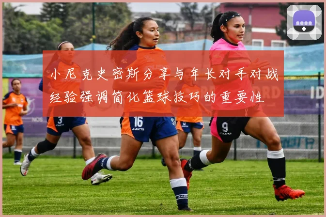 小尼克史密斯分享与年长对手对战经验强调简化篮球技巧的重要性