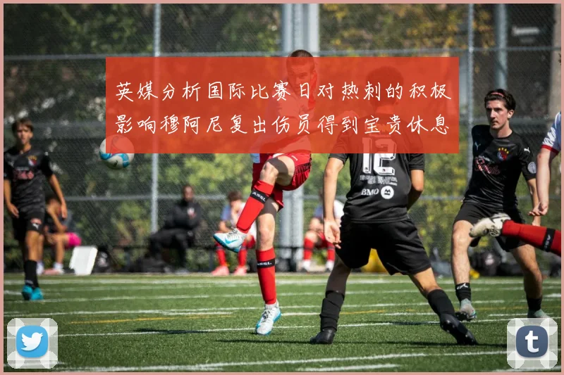 英媒分析国际比赛日对热刺的积极影响穆阿尼复出伤员得到宝贵休息时间