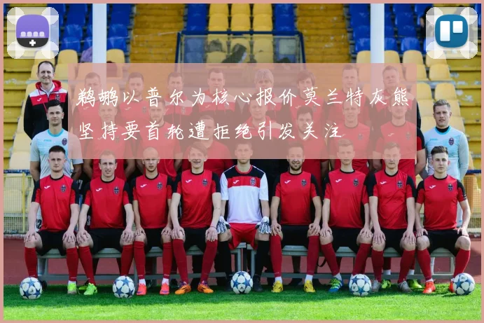 鹈鹕以普尔为核心报价莫兰特灰熊坚持要首轮遭拒绝引发关注