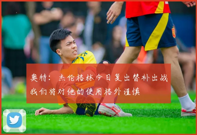 奥特：杰伦格林今日复出替补出战我们将对他的使用格外谨慎