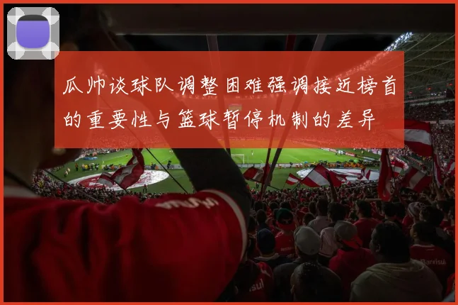 瓜帅谈球队调整困难强调接近榜首的重要性与篮球暂停机制的差异