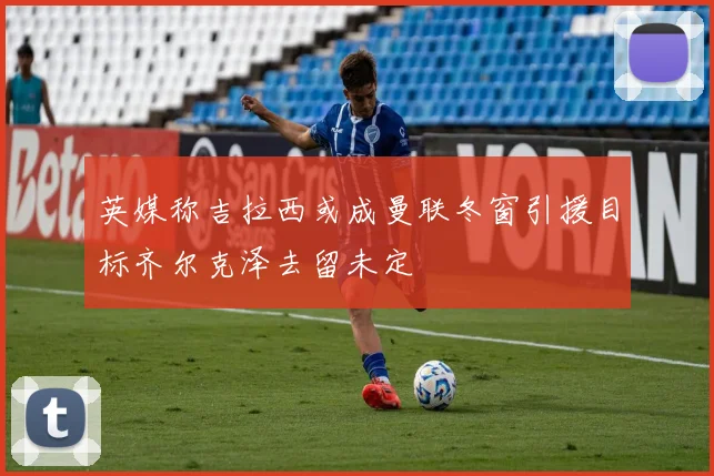 英媒称吉拉西或成曼联冬窗引援目标齐尔克泽去留未定