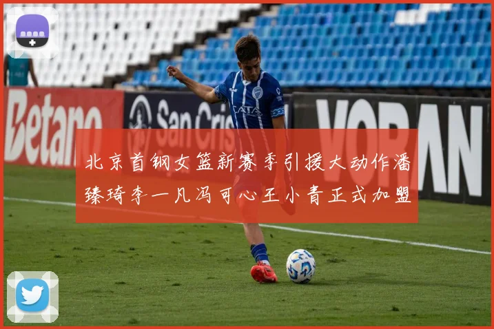 北京首钢女篮新赛季引援大动作潘臻琦李一凡冯可心王小青正式加盟