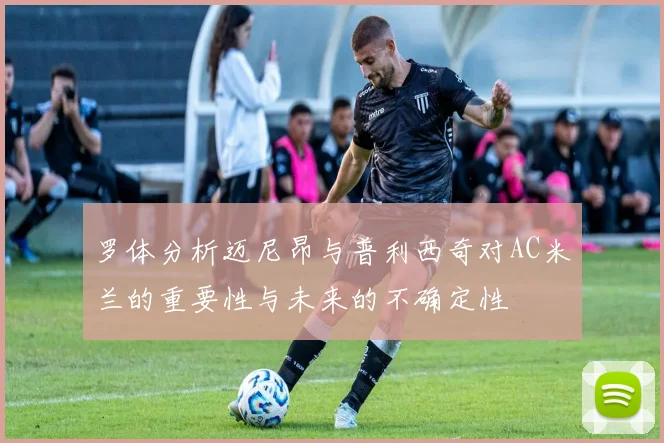 罗体分析迈尼昂与普利西奇对AC米兰的重要性与未来的不确定性